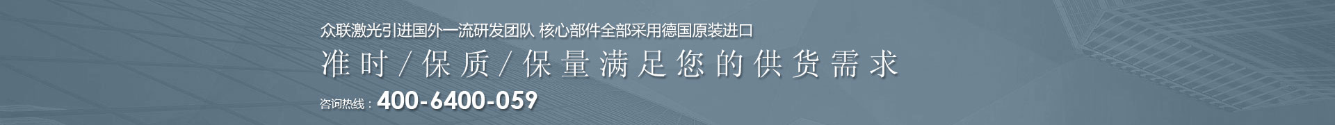 眾聯(lián)激光引進(jìn)國(guó)外一流研發(fā)團(tuán)隊(duì) 核心部件全部采用德國(guó)原裝進(jìn)口 | 準(zhǔn)時(shí)/保質(zhì)/保量滿(mǎn)足您的供貨需求 | 咨詢(xún)熱線(xiàn)：4006  400 059 